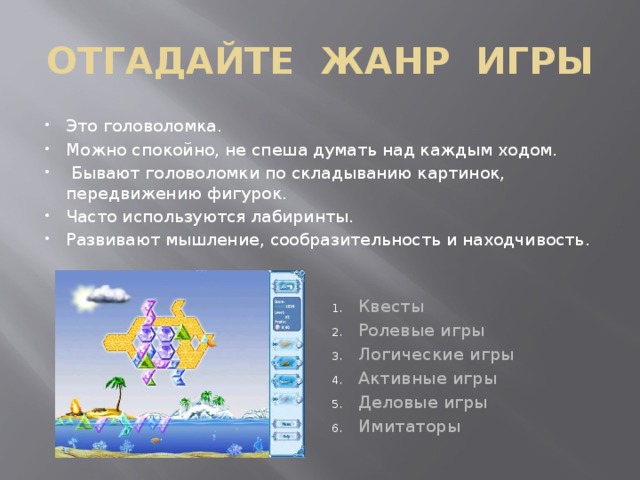 ОТГАДАЙТЕ ЖАНР ИГРЫ Это головоломка. Можно спокойно, не спеша думать над каждым ходом.  Бывают головоломки по складыванию картинок, передвижению фигурок. Часто используются лабиринты. Развивают мышление, сообразительность и находчивость. Квесты Ролевые игры Логические игры Активные игры Деловые игры Имитаторы 