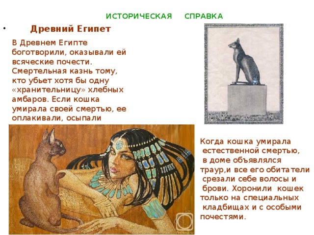 ИСТОРИЧЕСКАЯ СПРАВКА  Древний Египет  В Древнем Египте боготворили, оказывали ей всяческие почести. Смертельная казнь тому, кто убьет хотя бы одну «хранительницу» хлебных амбаров. Если кошка умирала своей смертью, ее оплакивали, осыпали дарами – в виде высушенных мышей. Когда кошка умирала  естественной смертью,  в доме объявлялся траур,и все его обитатели  срезали себе волосы и  брови. Хоронили кошек только на специальных  кладбищах и с особыми почестями.  