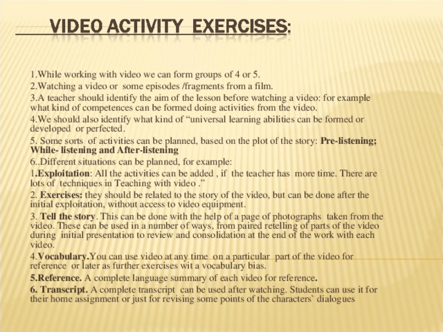 1.While working with video we can form groups of 4 or 5. 2.Watching a video or some episodes /fragments from a film. 3.A teacher should identify the aim of the lesson before watching a video: for example what kind of competences can be formed doing activities from the video. 4.We should also identify what kind of “universal learning abilities can be formed or developed or perfected. 5. Some sorts of activities can be planned, based on the plot of the story: Pre-listening; While- listening and After-listening 6..Different situations can be planned, for example: 1 .Exploitation : All the activities can be added , if the teacher has more time. There are lots of techniques in Teaching with video .” 2. Exercises: they should be related to the story of the video, but can be done after the initial exploitation, without access to video equipment. 3. Tell the story . This can be done with the help of a page of photographs taken from the video. These can be used in a number of ways, from paired retelling of parts of the video during initial presentation to review and consolidation at the end of the work with each video. 4. Vocabulary. You can use video  at any time on a particular part of the video for reference or later as further exercises wit a vocabulary bias. 5.Reference. A complete language summary of each video for reference . 6. Transcript. A complete transcript can be used after watching. Students can use it for their home assignment or just for revising some points of the characters` dialogues 