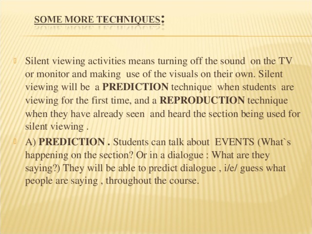 Silent viewing activities means turning off the sound on the TV or monitor and making use of the visuals on their own. Silent viewing will be a PREDICTION technique when students are viewing for the first time, and a REPRODUCTION technique when they have already seen and heard the section being used for silent viewing . A) PREDICTION . Students can talk about EVENTS (What`s happening on the section? Or in a dialogue : What are they saying?) They will be able to predict dialogue , i/e/ guess what people are saying , throughout the course. 