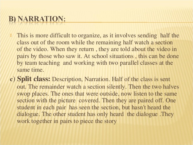 This is more difficult to organize, as it involves sending half the class out of the room while the remaining half watch a section of the video. When they return , they are told about the video in pairs by those who saw it. At school situations , this can be done by team teaching and working with two parallel classes at the same time. c ) Split class: Description, Narration. Half of the class is sent out. The remainder watch a section silently. Then the two halves swop places. The ones that were outside, now listen to the same section with the picture covered. Then they are paired off. One student in each pair has seen the section, but hasn't heard the dialogue. The other student has only heard the dialogue .They work together in pairs to piece the story 