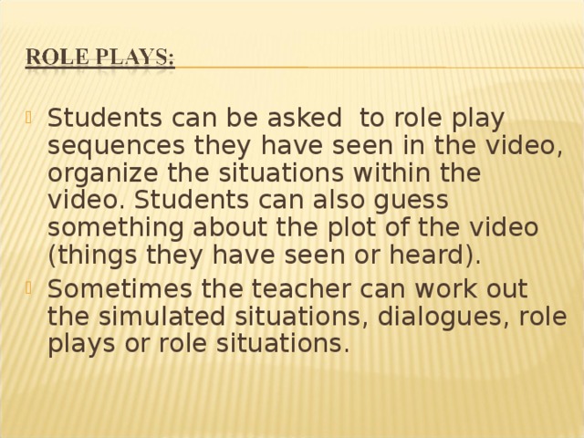 Students can be asked to role play sequences they have seen in the video, organize the situations within the video. Students can also guess something about the plot of the video (things they have seen or heard). Sometimes the teacher can work out the simulated situations, dialogues, role plays or role situations. 