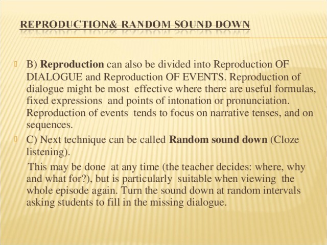 B) Reproduction can also be divided into Reproduction OF DIALOGUE and Reproduction OF EVENTS. Reproduction of dialogue might be most effective where there are useful formulas, fixed expressions and points of intonation or pronunciation. Reproduction of events tends to focus on narrative tenses, and on sequences. C) Next technique can be called Random sound down (Cloze listening).  This may be done at any time (the teacher decides: where, why and what for?), but is particularly suitable when viewing the whole episode again. Turn the sound down at random intervals asking students to fill in the missing dialogue. 