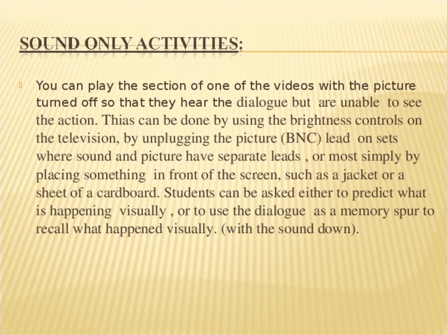 You can play the section of one of the videos with the picture turned off so that they hear the dialogue but are unable to see the action. Thias can be done by using the brightness controls on the television, by unplugging the picture (BNC) lead on sets where sound and picture have separate leads , or most simply by placing something in front of the screen, such as a jacket or a sheet of a cardboard. Students can be asked either to predict what is happening visually , or to use the dialogue as a memory spur to recall what happened visually. (with the sound down).  