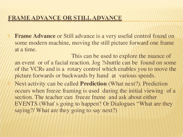 Frame Advance or Still advance is a very useful control found on some modern machine, moving the still picture forward one frame at a time. This can be used to explore the nuance of an event or of a facial reaction. Jog ?shuttle can be found on some of the VCRs and is a rotary control which enables you to move the picture forwards or backwards by hand at various speeds. Next activity can be called Prediction (What next?). Prediction occurs when freeze framing is used during the initial viewing of a section. The teacher can freeze frame and ask about either EVENTS (What`s going to happen? Or Dialogues “What are they saying?/ What are they going to say next?)  