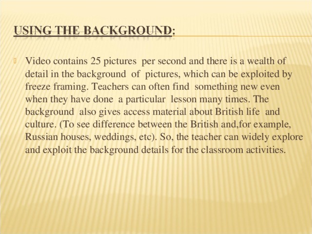 Video contains 25 pictures per second and there is a wealth of detail in the background of pictures, which can be exploited by freeze framing. Teachers can often find something new even when they have done a particular lesson many times. The background also gives access material about British life and culture. (To see difference between the British and,for example, Russian houses, weddings, etc). So, the teacher can widely explore and exploit the background details for the classroom activities. 