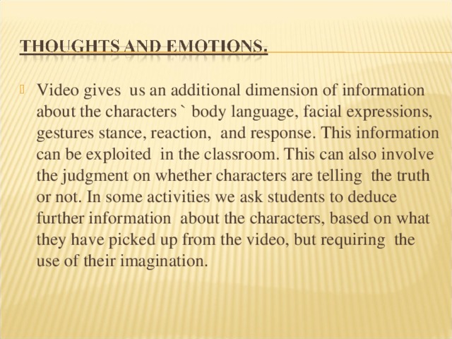 Video gives us an additional dimension of information about the characters ` body language, facial expressions, gestures stance, reaction, and response. This information can be exploited in the classroom. This can also involve the judgment on whether characters are telling the truth or not. In some activities we ask students to deduce further information about the characters, based on what they have picked up from the video, but requiring the use of their imagination. 