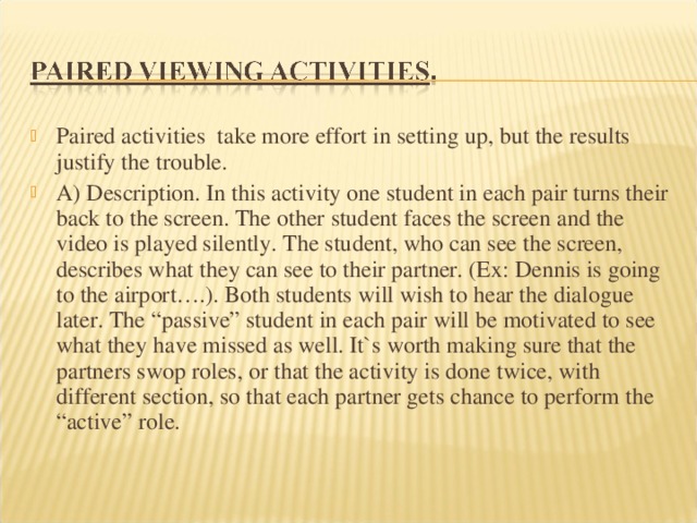 Paired activities take more effort in setting up, but the results justify the trouble. A) Description. In this activity one student in each pair turns their back to the screen. The other student faces the screen and the video is played silently. The student, who can see the screen, describes what they can see to their partner. (Ex: Dennis is going to the airport….). Both students will wish to hear the dialogue later. The “passive” student in each pair will be motivated to see what they have missed as well. It`s worth making sure that the partners swop roles, or that the activity is done twice, with different section, so that each partner gets chance to perform the “active” role. 