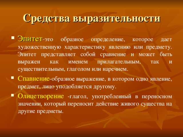 Средства выразительности Эпитет - это образное определение, которое дает художественную характеристику явлению или предмету. Эпитет представляет собой сравнение и может быть выражен как именем прилагательным, так и cуществительным, глаголом или наречием. Спавнение -образное выражение, в котором одно явление, предмет, лицо уподобляется другому. Олицетворение -глагол, употребленный в переносном значении, который переносит действие живого существа на другие предметы.  