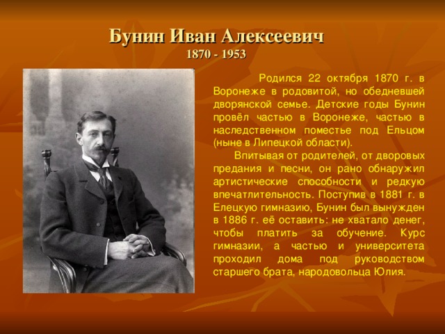  Бунин Иван Алексеевич  1870 - 1953    Родился 22 октября 1870 г. в Воронеже в родовитой, но обедневшей дворянской семье. Детские годы Бунин провёл частью в Воронеже, частью в наследственном поместье под Ельцом (ныне в Липецкой области).  Впитывая от родителей, от дворовых предания и песни, он рано обнаружил артистические способности и редкую впечатлительность. Поступив в 1881 г. в Елецкую гимназию, Бунин был вынужден в 1886 г. её оставить: не хватало денег, чтобы платить за обучение. Курс гимназии, а частью и университета проходил дома под руководством старшего брата, народовольца Юлия. 