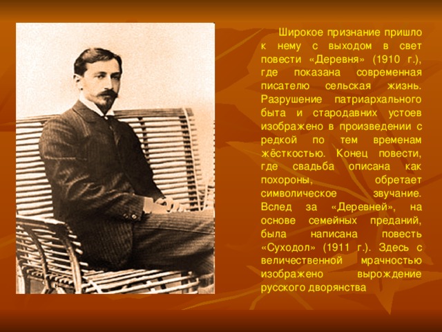  Широкое признание пришло к нему с выходом в свет повести «Деревня» (1910 г.), где показана современная писателю сельская жизнь. Разрушение патриархального быта и стародавних устоев изображено в произведении с редкой по тем временам жёсткостью. Конец повести, где свадьба описана как похороны, обретает символическое звучание. Вслед за «Деревней», на основе семейных преданий, была написана повесть «Суходол» (1911 г.). Здесь с величественной мрачностью изображено вырождение русского дворянства 