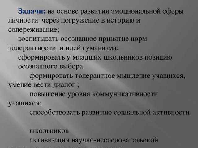 Задачи: на основе развития эмоциональной сферы личности через погружение в историю и сопереживание; воспитывать осознанное принятие норм толерантности и идей гуманизма; сформировать у младших школьников позицию осознанного выбора  формировать толерантное мышление учащихся, умение вести диалог ;  повышение уровня коммуникативности учащихся;  способствовать развитию социальной активности  школьников  активизация научно-исследовательской деятельности младшего школьника. 