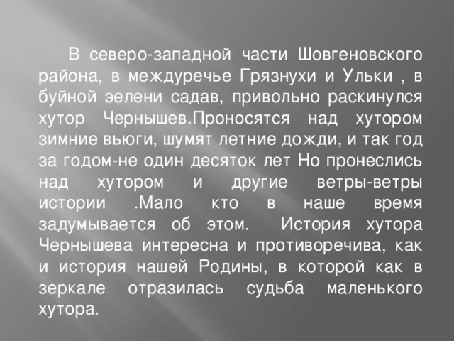  В северо-западной части Шовгеновского района, в междуречье Грязнухи и Ульки , в буйной эелени садав, привольно раскинулся хутор Чернышев.Проносятся над хутором зимние вьюги, шумят летние дожди, и так год за годом-не один десяток лет Но пронеслись над хутором и другие ветры-ветры истории .Мало кто в наше время задумывается об этом. История хутора Чернышева интересна и противоречива, как и история нашей Родины, в которой как в зеркале отразилась судьба маленького хутора. 