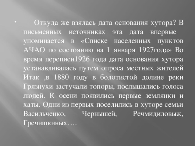  Откуда же взялась дата основания хутора? В письменных источниках эта дата впервые упоминается в «Списке населенных пунктов АЧАО по состоянию на 1 января 1927года» Во время переписи1926 года дата основания хутора устанавливалась путем опроса местных жителей Итак ,в 1880 году в болотистой долине реки Грязнухи застучали топоры, послышались голоса людей. К осени появились первые землянки и хаты. Одни из первых поселились в хуторе семьи Васильченко, Чернышей, Речмидиловыж, Гречишкиных…. 