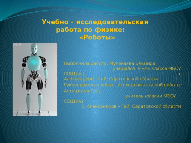 Учебно – исследовательская  работа по физике:  «Роботы» Выполнила работу: Мулекаева Эльмира, учащаяся 9 «А» класса МБОУ СОШ № 1 с. Александров – Гай Саратовской области Руководитель учебно – исследовательской работы: Асташкина О.И., учитель физики МБОУ СОШ №1 с. Александров – Гай Саратовской области 