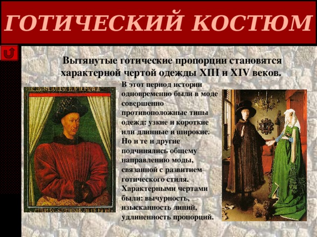 ГОТИЧЕСКИЙ КОСТЮМ Вытянутые готические пропорции становятся характерной чертой одежды XIII и XIV веков. В этот период истории одновременно были в моде совершенно противоположные типы одежд: узкие и короткие или длинные и широкие. Но и те и другие подчинялись общему направлению моды, связанной с развитием готического стиля. Характерными чертами были: вычурность, изысканность линий, удлиненность пропорций. 