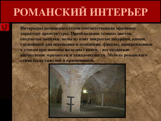 РОМАНСКИЙ ИНТЕРЬЕР Интерьеры романского стиля соответствовали мрачному характеру архитектуры. Преобладание темных цветов, сводчатые потолки, полы из плит покрытые шкурами, камин, служивший для освещения и отопления, факелы, прикрепленные к стенам при помощи железных колец, - все создавало впечатление мрачности и тяжеловесности. Мебель романского стиля была тяжелой и примитивной. 