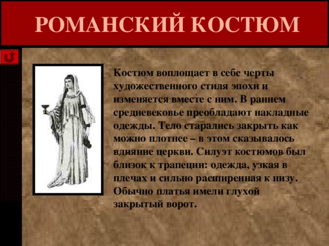  РОМАНСКИЙ КОСТЮМ Костюм воплощает в себе черты художественного стиля эпохи и изменяется вместе с ним. В раннем средневековье преобладают накладные одежды. Тело старались закрыть как можно плотнее – в этом сказывалось влияние церкви. Силуэт костюмов был близок к трапеции: одежда, узкая в плечах и сильно расширенная к низу. Обычно платья имели глухой закрытый ворот. 