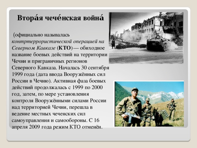 Втора́я чече́нская война́   ( официально называлась контртеррористической операцией на Северном Кавказе ( КТО )  — обиходное название боевых действий на территории Чечни и приграничных регионов Северного Кавказа. Началась 30 сентября 1999 года (дата ввода Вооружённых сил России в Чечню). Активная фаза боевых действий продолжалась с 1999 по 2000 год, затем, по мере установления контроля Вооружёнными силами России над территорией Чечни, перешла в ведение местных чеченских сил самоуправления и самообороны. С 16 апреля 2009 года режим КТО отменён. 