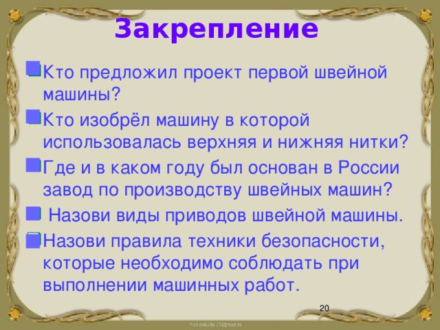 Закрепление  Кто предложил проект первой швейной машины? Кто изобрёл машину в которой использовалась верхняя и нижняя нитки? Где и в каком году был основан в России завод по производству швейных машин?  Назови виды приводов швейной машины. Назови правила техники безопасности, которые необходимо соблюдать при выполнении машинных работ.        