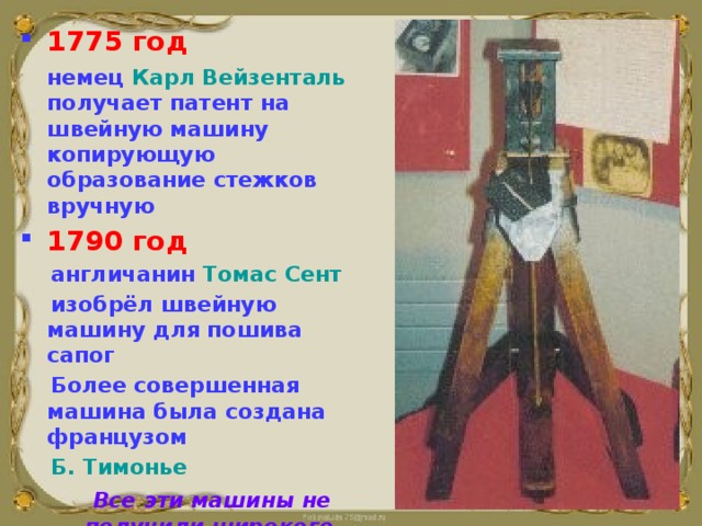 1775 год   немец Карл Вейзенталь получает патент на швейную машину копирующую образование стежков вручную 1790 год  англичанин Томас Сент  изобрёл швейную машину для пошива сапог  Более совершенная машина была создана французом  Б. Тимонье  Все эти машины не получили широкого практического применения    