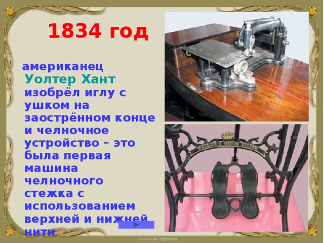  1834 год  американец Уолтер Хант изобрёл иглу с ушком на заострённом конце и челночное устройство – это была первая машина челночного стежка с использованием верхней и нижней нити     