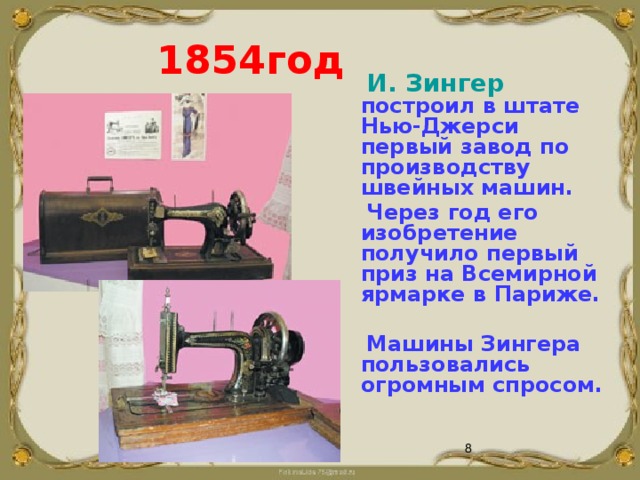  1854год  И. Зингер построил в штате Нью-Джерси первый завод по производству швейных машин.  Через год его изобретение получило первый приз на Всемирной ярмарке в Париже.   Машины Зингера пользовались огромным спросом.    