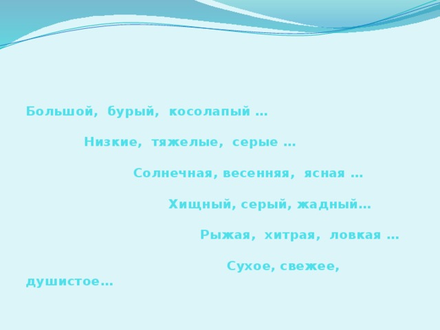 Большой, бурый, косолапый …   Низкие, тяжелые, серые …   Солнечная, весенняя, ясная …    Хищный, серый, жадный…   Рыжая, хитрая, ловкая …   Сухое, свежее, душистое…         