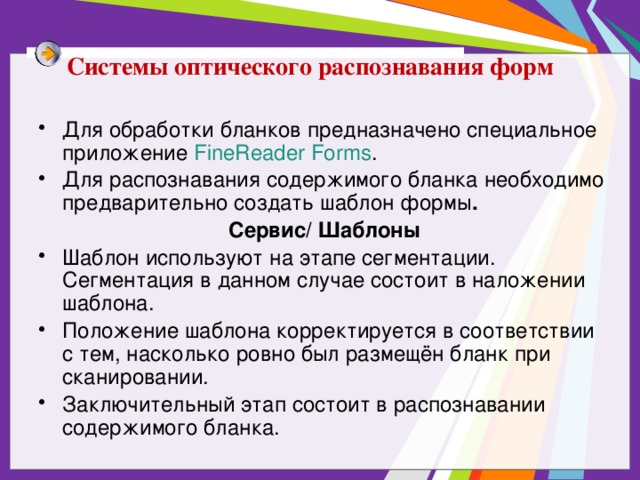 Системы оптического распознавания форм Для обработки бланков предназначено специальное приложение FineReader Forms . Для распознавания содержимого бланка необходимо предварительно создать шаблон формы . Сервис/ Шаблоны Шаблон используют на этапе сегментации. Сегментация в данном случае состоит в наложении шаблона. Положение шаблона корректируется в соответствии с тем, насколько ровно был размещён бланк при сканировании. Заключительный этап состоит в распознавании содержимого бланка. 