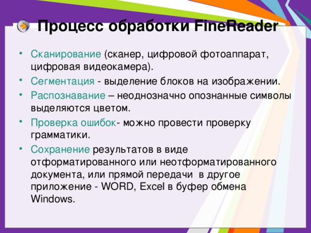 Процесс обработки FineReader Сканирование (сканер, цифровой фотоаппарат, цифровая видеокамера). Сегментация - выделение блоков на изображении. Распознавание – неоднозначно опознанные символы выделяются цветом. Проверка ошибок - можно провести проверку грамматики. Сохранение результатов в виде отформатированного или неотформатированного документа, или прямой передачи в другое приложение - WORD, Excel в буфер обмена Windows. 