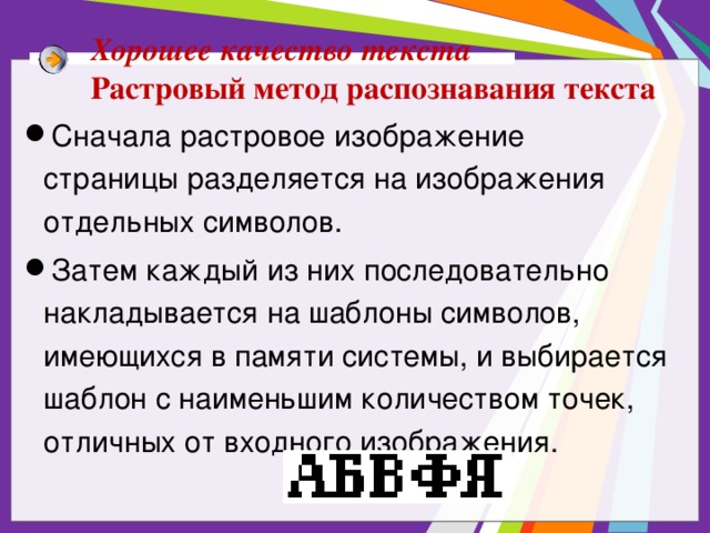 Хорошее качество текста Растровый метод распознавания текста Сначала растровое изображение страницы разделяется на изображения отдельных символов. Затем каждый из них последовательно накладывается на шаблоны символов, имеющихся в памяти системы, и выбирается шаблон с наименьшим количеством точек, отличных от входного изображения. 