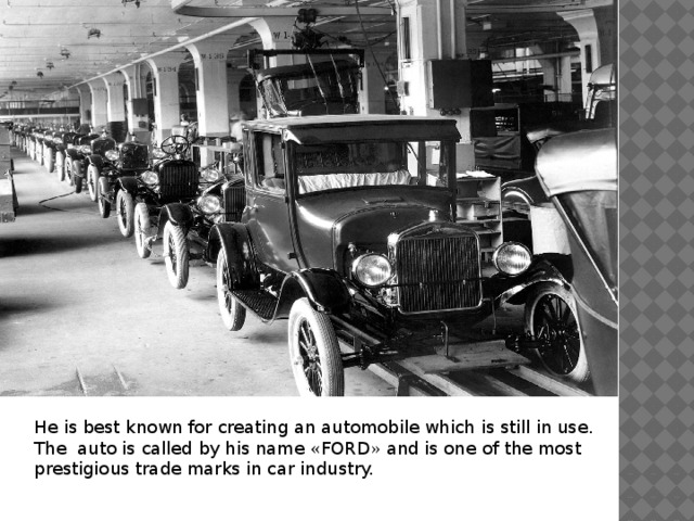 He is best known for creating an automobile which is still in use. The auto is called by his name « FORD » and is one of the most prestigious trade marks in car industry. 