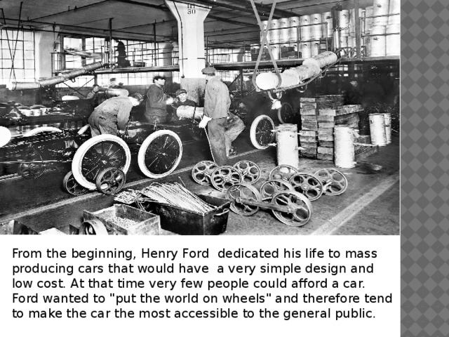 From the beginning, Henry Ford dedicated his life to mass producing cars that would have a very simple design and low cost. At that time very few people could afford a car. Ford wanted to 