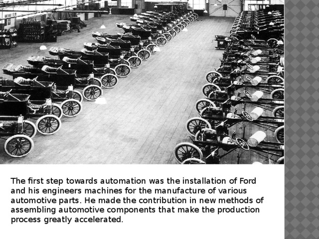 The first step towards automation was the installation of Ford and his engineers machines for the manufacture of various automotive parts. He made the contribution in new methods of assembling automotive components that make the production process greatly accelerated. 