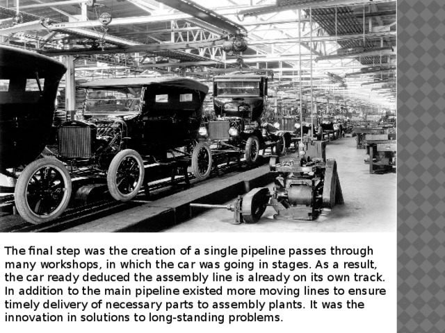 The final step was the creation of a single pipeline passes through many workshops, in which the car was going in stages. As a result, the car ready deduced the assembly line is already on its own track. In addition to the main pipeline existed more moving lines to ensure timely delivery of necessary parts to assembly plants. It was the innovation in solutions to long-standing problems. 