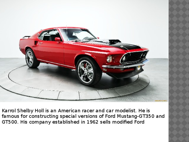 Karrol Shelby Holl is an American racer and car modelist. He is famous for constructing special versions of Ford Mustang-GT350 and GT500. His company established in 1962 sells modified Ford 