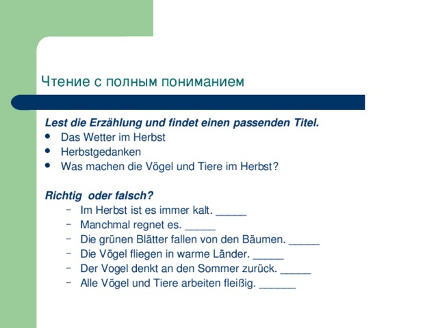 Чтение с полным пониманием Lest die Erzählung und findet einen passenden Titel. Das Wetter im Herbst Herbstgedanken Was machen die Vögel und Tiere im Herbst?  Richtig oder falsch? Im Herbst ist es immer kalt. _____ Manchmal regnet es. _____ Die grünen Blätter fallen von den Bäumen. _____ Die Vögel fliegen in warme Länder. _____ Der Vogel denkt an den Sommer zurück. _____ Alle Vögel und Tiere arbeiten fleißig. ______ Im Herbst ist es immer kalt. _____ Manchmal regnet es. _____ Die grünen Blätter fallen von den Bäumen. _____ Die Vögel fliegen in warme Länder. _____ Der Vogel denkt an den Sommer zurück. _____ Alle Vögel und Tiere arbeiten fleißig. ______ 