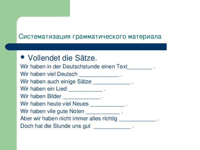 Систематизация  грамматического  материала  Vollendet die Sätze. Wir haben in der Deutschstunde einen Text________ . Wir haben viel Deutsch _____________ . Wir haben auch einige Sätze ____________ . Wir haben ein Lied ___________ . Wir haben Bilder ____________ . Wir haben heute viel Neues ___________ . Wir haben vile gute Noten ___________ . Aber wir haben nicht immer alles richtig ____________ . Doch hat die Stunde uns gut ____________ . 