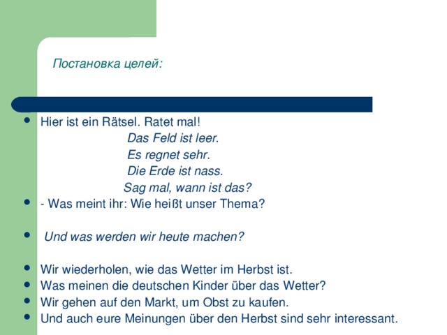 Постановка  целей : Hier ist ein Rätsel. Ratet mal!  Das Feld ist leer.  Es regnet sehr.  Die Erde ist nass.  Sag mal, wann ist das? - Was meint ihr: Wie heißt unser Thema?    Und was werden wir heute machen?  Wir wiederholen, wie das Wetter im Herbst ist. Was meinen die deutschen Kinder über das Wetter? Wir gehen auf den Markt, um Obst zu kaufen. Und auch eure Meinungen über den Herbst sind sehr interessant.  