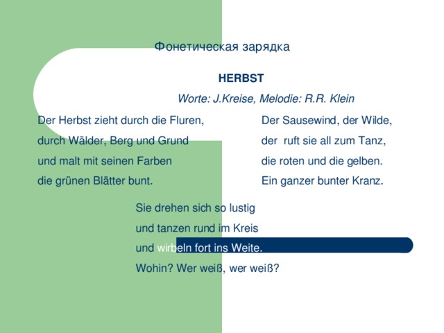 Фонетическая зарядка HERBST Worte: J.Kreise, Melodie: R.R. Klein Der Herbst zieht durch die Fluren, durch Wälder, Berg und Grund und malt mit seinen Farben die grünen Blätter bunt. Der Sausewind, der Wilde, der ruft sie all zum Tanz, die roten und die gelben. Ein ganzer bunter Kranz. Sie drehen sich so lustig und tanzen rund im Kreis und wirbeln fort ins Weite. Wohin? Wer weiß, wer weiß? 