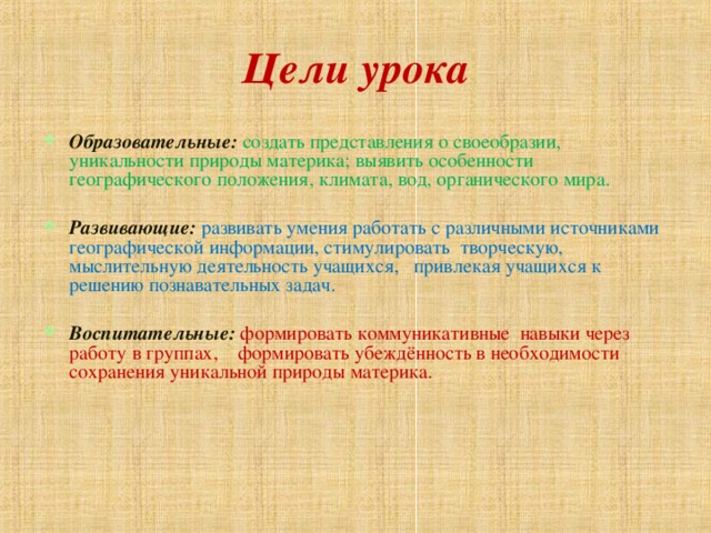 Цели урока Образовательные:  создать представления о своеобразии, уникальности природы материка; выявить особенности географического положения, климата, вод, органического мира.  Развивающие: развивать умения работать с различными источниками географической информации, стимулировать творческую, мыслительную деятельность учащихся, привлекая учащихся к решению познавательных задач.  Воспитательные: формировать коммуникативные навыки через работу в группах, формировать убеждённость в необходимости сохранения уникальной природы материка. 