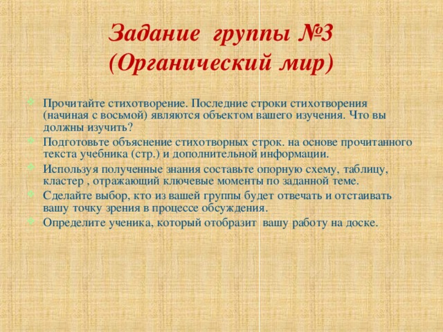 Задание группы №3 (Органический мир) Прочитайте стихотворение. Последние строки стихотворения (начиная с восьмой) являются объектом вашего изучения. Что вы должны изучить? Подготовьте объяснение стихотворных строк. на основе прочитанного текста учебника (стр.) и дополнительной информации. Используя полученные знания составьте опорную схему, таблицу, кластер , отражающий ключевые моменты по заданной теме. Сделайте выбор, кто из вашей группы будет отвечать и отстаивать вашу точку зрения в процессе обсуждения. Определите ученика, который отобразит вашу работу на доске. 