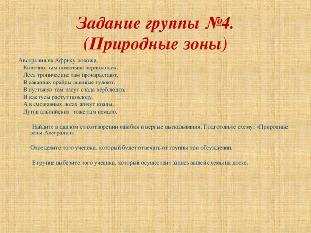 Задание группы №4.  (Природные зоны) Австралия на Африку похожа,  Конечно, там поменьше чернокожих.  Леса тропические там произрастают,  В саваннах прайды львиные гуляют.  В пустынях там пасут стада верблюдов,  И кактусы растут повсюду.  А в смешанных лесах живут коалы,  Лугов альпийских тоже там немало.  Найдите в данном стихотворении ошибки и верные высказывания. Подготовьте схему: «Природные зоны Австралии».  Определите того ученика, который будет отвечать от группы при обсуждении.   В группе выберите того ученика, который осуществит запись вашей схемы на доске. 