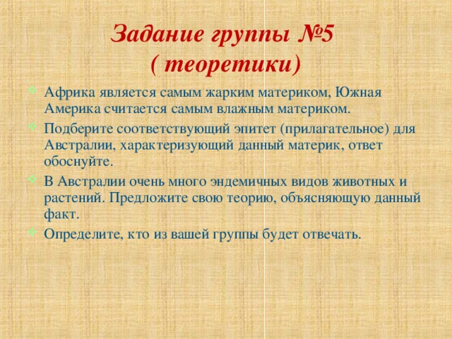 Задание группы №5  ( теоретики) Африка является самым жарким материком, Южная Америка считается самым влажным материком. Подберите соответствующий эпитет (прилагательное) для Австралии, характеризующий данный материк, ответ обоснуйте. В Австралии очень много эндемичных видов животных и растений. Предложите свою теорию, объясняющую данный факт. Определите, кто из вашей группы будет отвечать. 