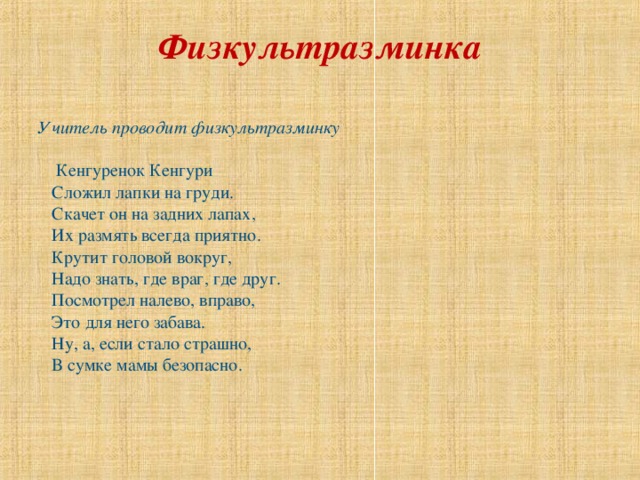 Физкультразминка   Учитель проводит физкультразминку  Кенгуренок Кенгури  Сложил лапки на груди.  Скачет он на задних лапах,  Их размять всегда приятно.  Крутит головой вокруг,  Надо знать, где враг, где друг.  Посмотрел налево, вправо,  Это для него забава.  Ну, а, если стало страшно,  В сумке мамы безопасно. 