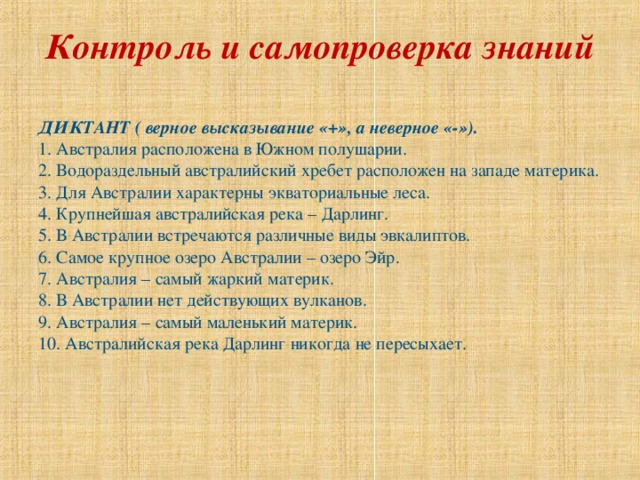 Контроль и самопроверка знаний   ДИКТАНТ ( верное высказывание «+», а неверное «-»). 1. Австралия расположена в Южном полушарии. 2. Водораздельный австралийский хребет расположен на западе материка. 3. Для Австралии характерны экваториальные леса. 4. Крупнейшая австралийская река – Дарлинг. 5. В Австралии встречаются различные виды эвкалиптов. 6. Самое крупное озеро Австралии – озеро Эйр. 7. Австралия – самый жаркий материк. 8. В Австралии нет действующих вулканов. 9. Австралия – самый маленький материк. 10. Австралийская река Дарлинг никогда не пересыхает. 