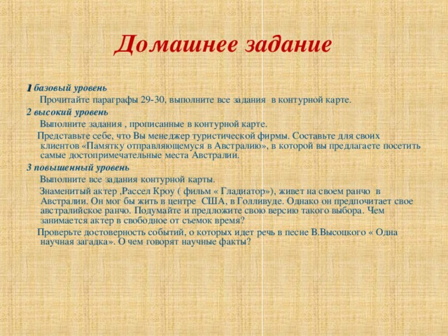 Домашнее задание 1 базовый уровень  Прочитайте параграфы 29-30, выполните все задания в контурной карте. 2 высокий уровень  Выполните задания , прописанные в контурной карте.  Представьте себе, что Вы менеджер туристической фирмы. Составьте для своих клиентов «Памятку отправляющемуся в Австралию», в которой вы предлагаете посетить самые достопримечательные места Австралии. 3 повышенный уровень  Выполните все задания контурной карты.  Знаменитый актер ,Рассел Кроу ( фильм « Гладиатор»), живет на своем ранчо в Австралии. Он мог бы жить в центре США, в Голливуде. Однако он предпочитает свое австралийское ранчо. Подумайте и предложите свою версию такого выбора. Чем занимается актер в свободное от съемок время?  Проверьте достоверность событий, о которых идет речь в песне В.Высоцкого « Одна научная загадка». О чем говорят научные факты?    