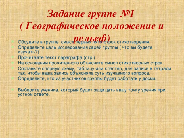 Задание группе №1  ( Географическое положение и рельеф) Обсудите в группе смысл первых пяти строк стихотворения. Определите цель исследования своей группы ( что вы будете изучать?) Прочитайте текст параграфа (стр.) На основании прочитанного объясните смысл стихотворных строк. Составьте опорную схему, таблицу или кластер, для записи в тетради так, чтобы ваша запись объясняла суть изучаемого вопроса. Определите, кто из участников группы будет работать у доски.  Выберите ученика, который будет защищать вашу точку зрения при устном ответе. 