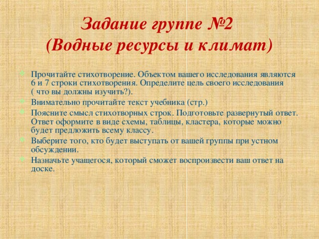 Задание группе №2  (Водные ресурсы и климат) Прочитайте стихотворение. Объектом вашего исследования являются 6 и 7 строки стихотворения. Определите цель своего исследования ( что вы должны изучить?). Внимательно прочитайте текст учебника (стр.) Поясните смысл стихотворных строк. Подготовьте развернутый ответ. Ответ оформите в виде схемы, таблицы, кластера, которые можно будет предложить всему классу. Выберите того, кто будет выступать от вашей группы при устном обсуждении. Назначьте учащегося, который сможет воспроизвести ваш ответ на доске. 