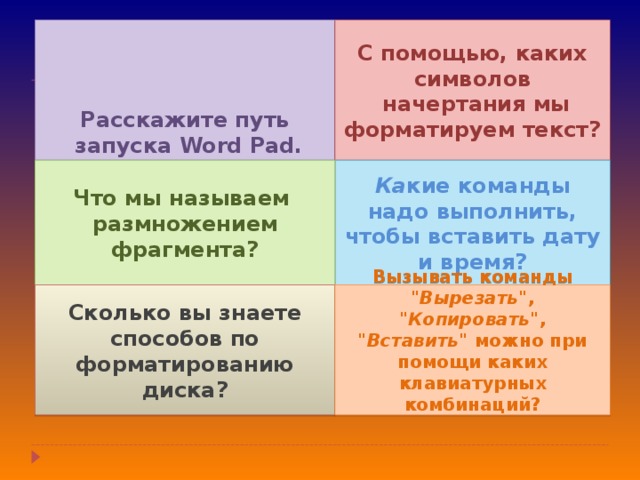 С помощью, каких символов  начертания мы форматируем текст? Расскажите путь  запуска Word Pad . Ка кие команды надо выполнить, чтобы вставить дату и время? Что мы называем размножением фрагмента? Сколько вы знаете способов по форматированию диска? Вызывать команды 